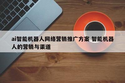 智能機(jī)器人網(wǎng)絡(luò)營銷推廣方案 整合研發(fā)優(yōu)勢與多元渠道